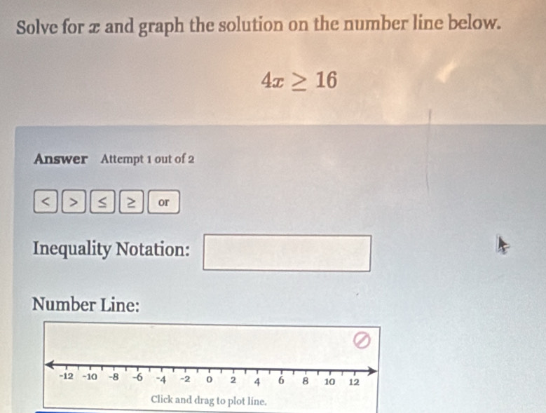 Solve for x and graph the solution on the number line below.
4x≥ 16
Answer Attempt 1 out of 2 
> S ≥ or 
Inequality Notation: s_1
Number Line: