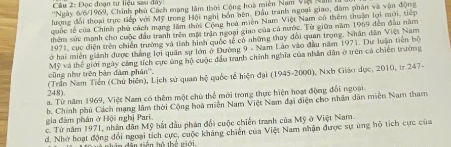 Đọc đoạn tư liệu sau đây:
*Ngày 6/6 /1969, Chính phủ Cách mạng lâm thời Cộng hoà miền Nam Việt Nam là
lượng đổi thoại trực tiếp với Mỹ trong Hội nghị bốn bên. Đấu tranh ngoại giao, đàm phán và vận động
quốc tế của Chính phủ cách mạng lâm thời Cộng hoà miên Nam Việt Nam có thêm thuận lợi mới, tiếp
thêm sức mạnh cho cuộc đầu tranh trên mặt trận ngoại giao của cả nước. Từ giữa năm 1969 đến đầu năm
1971, cục diện trên chiến trường và tình hình quốc tế có những thay đổi quan trọng. Nhân dân Việt Nam
ở hai miền giành được thắng lợi quân sự lớn ở Đường 9 - Nam Lào vào đầu năm 1971. Dư luận tiên bộ
Mỹ và thể giới ngày cảng tích cực ủng hộ cuộc đấu tranh chính nghĩa của nhân dân ở trên cả chiến trường
cũng như trên bàn dàm phán''.
(Trần Nam Tiến (Chủ biên), Lịch sử quan hệ quốc tế hiện đại (1945- 2000), Nxb Giáo dục, 2010, tr. 247 -
248).
a. Từ năm 1969, Việt Nam có thêm một chủ thể mới trong thực hiện hoạt động đổi ngoại.
b. Chính phủ Cách mạng lâm thời Cộng hoà miền Nam Việt Nam đại diện cho nhân dân miễn Nam tham
gia đàm phán ở Hội nghị Pari.
c. Từ năm 1971, nhân dân Mỹ bắt đầu phản đối cuộc chiến tranh của Mỹ ở Việt Nam.
d. Nhờ hoạt động đổi ngoại tích cực, cuộc kháng chiến của Việt Nam nhận được sự ủng hộ tích cực của
ân dân tiến bộ thế giới.