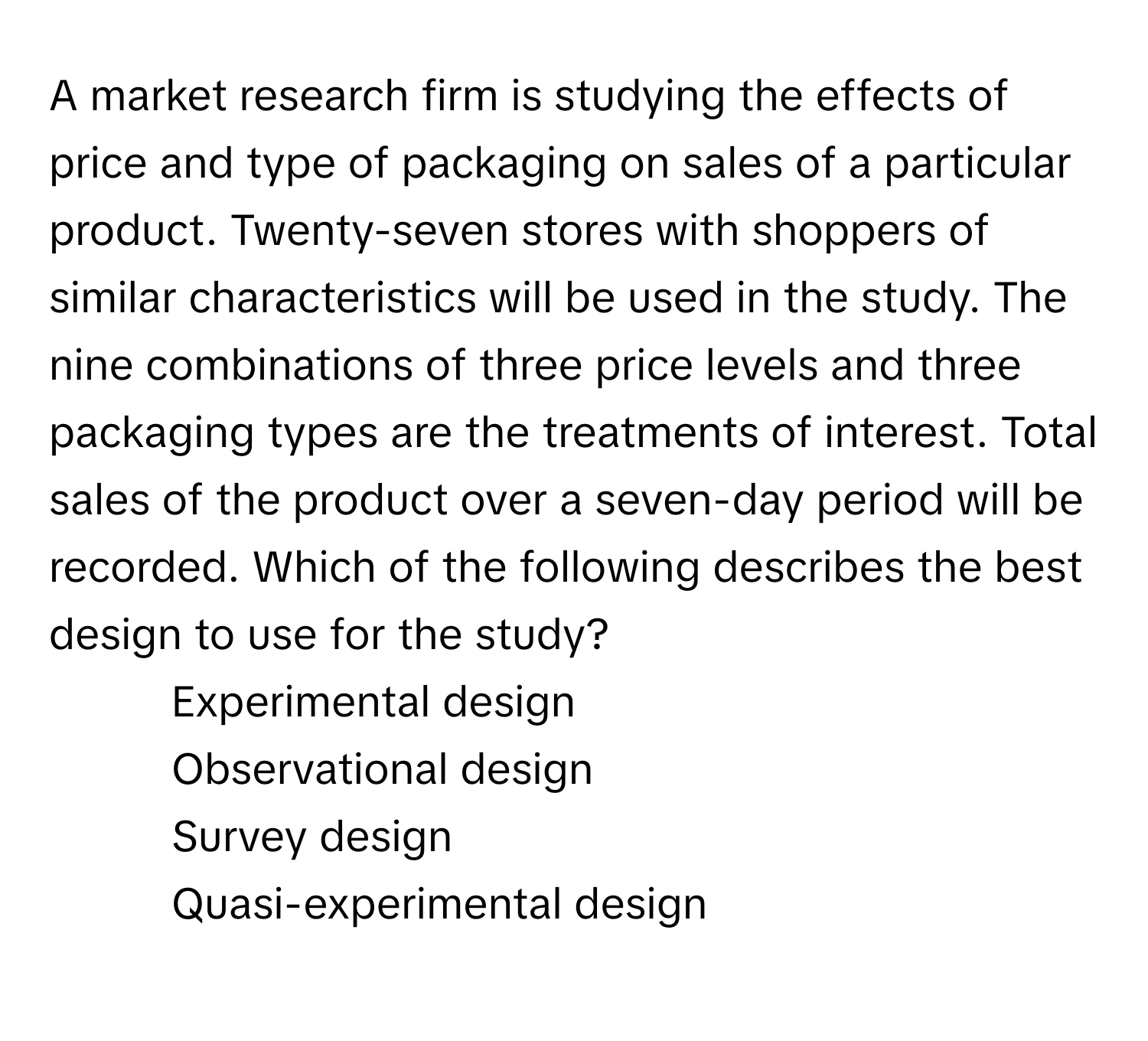 A market research firm is studying the effects of price and type of packaging on sales of a particular product. Twenty-seven stores with shoppers of similar characteristics will be used in the study. The nine combinations of three price levels and three packaging types are the treatments of interest. Total sales of the product over a seven-day period will be recorded. Which of the following describes the best design to use for the study?

1) Experimental design 
2) Observational design 
3) Survey design 
4) Quasi-experimental design