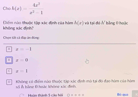 Cho h(x)= 4x^2/x^2-1 
Điểm nào thuộc tập xác định của hàm h(x) và tại đó h' bằng 0 hoặc
không xác định?
Chọn tất cả đáp án đúng:
A x=-1
B x=0
C x=1
D Không có điểm nào thuộc tập xác định mà tại đó đạo hàm của hàm
số h bằng ( hoặc không xác đinh.
Hoàn thành 5 câu hỏi Bỏ qua K