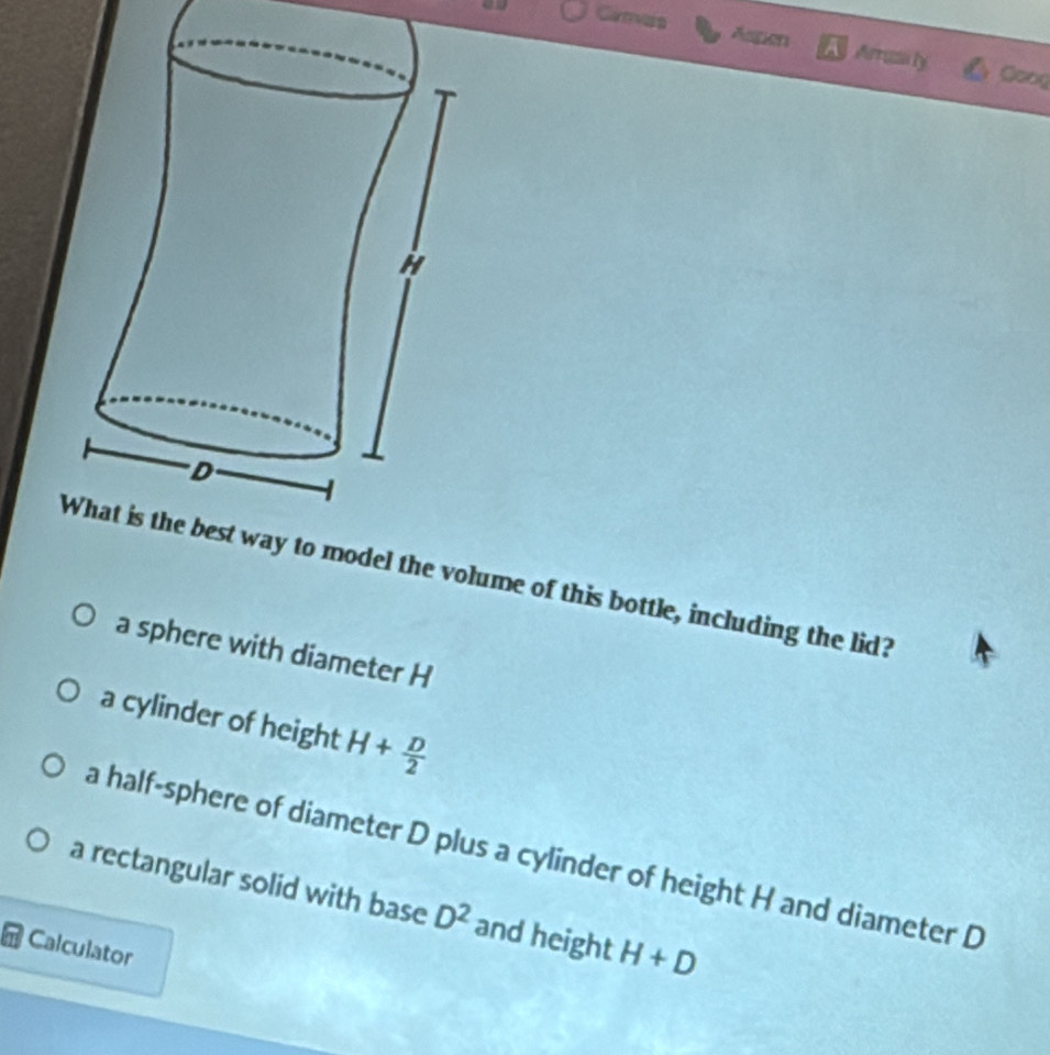 Aspen A Arrza ly Goog
del the volume of this bottle, including the lid?
a sphere with diameter H
a cylinder of height H+ D/2 
a half-sphere of diameter D plus a cylinder of height H and diameter D
a rectangular solid with base D^2 and height H+D
Calculator