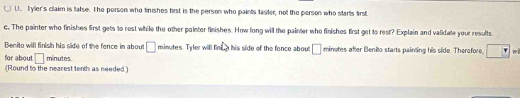 Tyler's claim is talse. The person who tinishes first is the person who paints faster, not the person who starts first. 
c. The painter who finishes first gets to rest while the other painter finishes. How long will the painter who finishes first get to rest? Explain and validate your results 
Benito will finish his side of the fence in about □ minutes. Tyler will finta his side of the fence about □ minutes after Benito starts painting his side. Therefore, wil 
for about □ minutes. 
(Round to the nearest tenth as needed.)