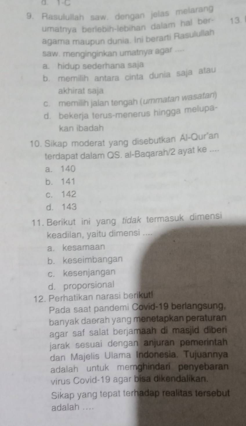 d. 1-C
9. Rasulullah saw. dengan jelas melarang
umatnya berlebih-lebihan dalam hal ber- 13.
agama maupun dunia. Ini berarti Rasulullah
saw. menginginkan umatnya agar ....
a. hidup sederhana saja
b. memilih antara cinta dunia saja atau
akhirat saja
c. memilih jalan tengah (ummatan wasatan)
d. bekerja terus-menerus hingga melupa-
kan ibadah
10. Sikap moderat yang disebutkan Al-Qur'an
terdapat dalam QS. al-Baqarah/ 2 ayat ke ....
a. 140
b. 141
c. 142
d. 143
11. Berikut ini yang tidak termasuk dimensi
keadilan, yaitu dimensi ....
a. kesamaan
b. keseimbangan
c. kesenjangan
d. proporsional
12. Perhatikan narasi berikut!
Pada saat pandemi Covid-19 berlangsung,
banyak daerah yang menetapkan peraturan
agar saf salat berjamaah di masjid diberi
jarak sesuai dengan anjuran pemerintah
dan Majelis Ulama Indonesia. Tujuannya
adalah untuk memghindari penyebaran
virus Covid- 19 agar bisa dikendalikan.
Sikap yang tepat terhadap realitas tersebut
adalah ....