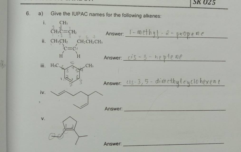 SKO25
6. a) Give the IUPAC names for the following alkenes:
i. CH_3
_
CH_3C=CH_2 Answer:
ⅱ. CH_3CH_2 CH_2CH_2CH_3
c=c'
_
H H Answer:
ⅲ.
Answer:_
iv
nswer:_
v
Answer:
_