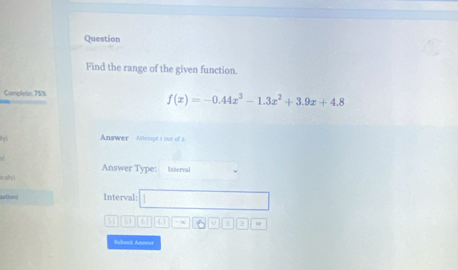 Question 
Find the range of the given function. 
Camplete: 75%
f(x)=-0.44x^3-1.3x^2+3.9x+4.8
Answer Attempt 1 out of 2 
Answer Type; Interval 
ically) 
sation) Interval: ,.. □ 
□ [63||61||. a -∞ A_2 U 5 > or 
Submit Answer