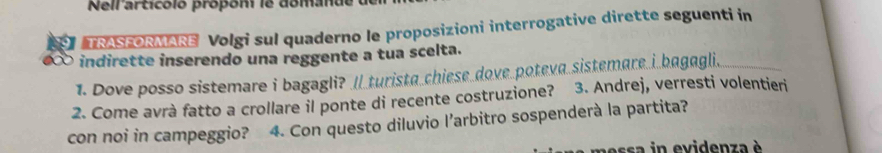 Neirarticóió própóm is domande 
TRASFORMARE Volgi sul quaderno le proposizioni interrogative dirette seguenti in 
indirette inserendo una reggente a tua scelta. 
1. Dove posso sistemare i bagagli? // turista chiese dove poteva sistemare i bagagli. 
2. Come avrà fatto a crollare il ponte di recente costruzione? 3. Andrej, verresti volentieri 
con noi in campeggio? * 4. Con questo diluvio l’arbitro sospenderà la partita? 
n essa in evidenza è