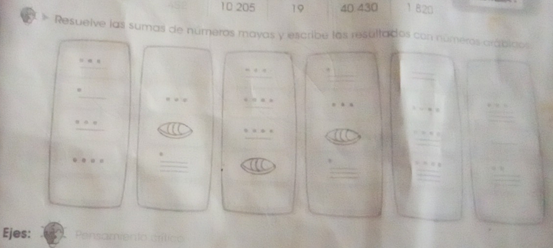 10 205 19 40 430 1 820 
Resuelve las sumas de números mayas y escribe las resultados con números arábicos 
frac =□  □ endarray □  
_  
_  
Q
beginarrayr =+s s=-· · _ □ 
=a.a
v=88
I( 
_ ^circ  
□ ,□ )
0· 0· 0=
□ 
Ejes: Pensamiento crítico