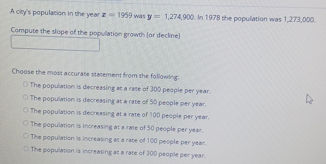 A city's population in the year x=1959 was y=1,274,900. In 1978 the population was 1,273,000.
Compute the slope of the population growth (or decline)
Choose the most accurate statement from the following:
The population is decreasing at a rate of 300 people per year.
The population is decreasing at a rate of 50 people per year.
The population is decreasing at a rate of 100 people per year.
The population is increasing at a rate of 50 people per year.
The population is increasing at a rate of 100 people per year.
The population is increasing at a rate of 300 people per year.