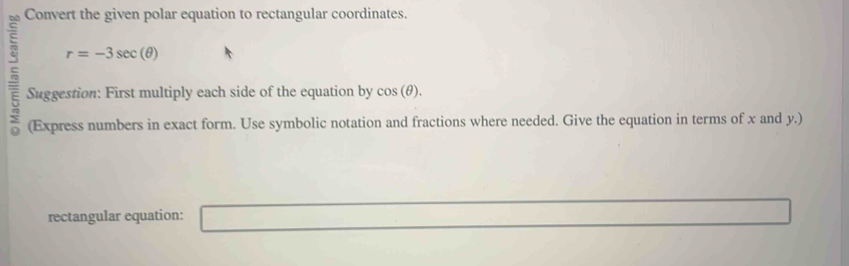 Convert the given polar equation to rectangular coordinates.
r=-3sec (θ )
Suggestion: First multiply each side of the equation by cos (θ ). 
(Express numbers in exact form. Use symbolic notation and fractions where needed. Give the equation in terms of x and y.) 
rectangular equation: