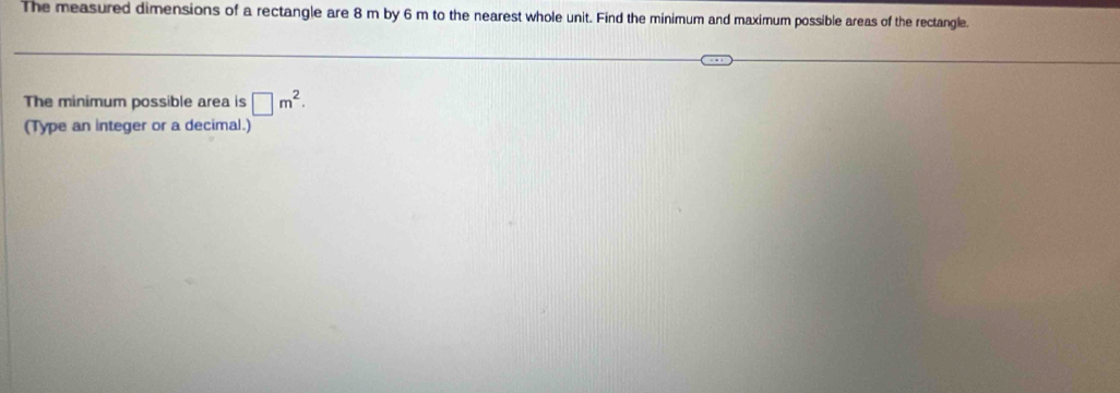 The measured dimensions of a rectangle are 8 m by 6 m to the nearest whole unit. Find the minimum and maximum possible areas of the rectangle. 
The minimum possible area is □ m^2. 
(Type an integer or a decimal.)