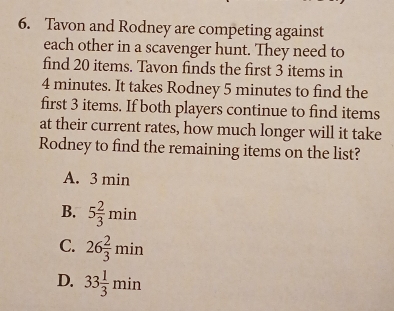 Tavon and Rodney are competing against
each other in a scavenger hunt. They need to
find 20 items. Tavon finds the first 3 items in
4 minutes. It takes Rodney 5 minutes to find the
first 3 items. If both players continue to find items
at their current rates, how much longer will it take
Rodney to find the remaining items on the list?
A. 3 min
B. 5 2/3 min
C. 26 2/3 min
D. 33 1/3 min