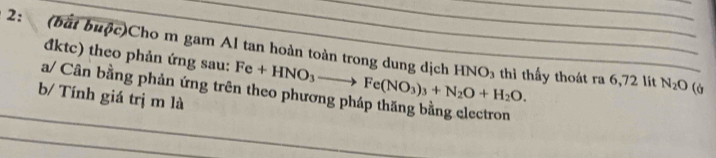 2: (bắt buộc)Cho m gam Al tan hoàn toàn trong dung dịch HNO_3 th thấy thoát ra 6, 72 lít N_2O (à 
đktc) theo phản ứng sau: Fe+HNO_3to Fe(NO_3)_3+N_2O+H_2O. 
a/ Cân bằng phản ứng trê 
b/ Tính giá trị m là