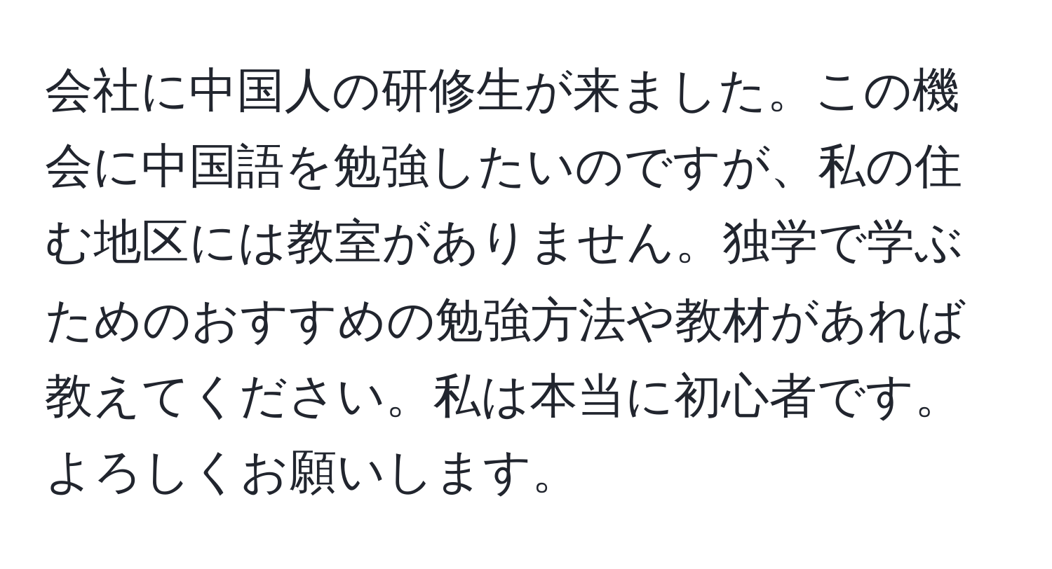 会社に中国人の研修生が来ました。この機会に中国語を勉強したいのですが、私の住む地区には教室がありません。独学で学ぶためのおすすめの勉強方法や教材があれば教えてください。私は本当に初心者です。よろしくお願いします。