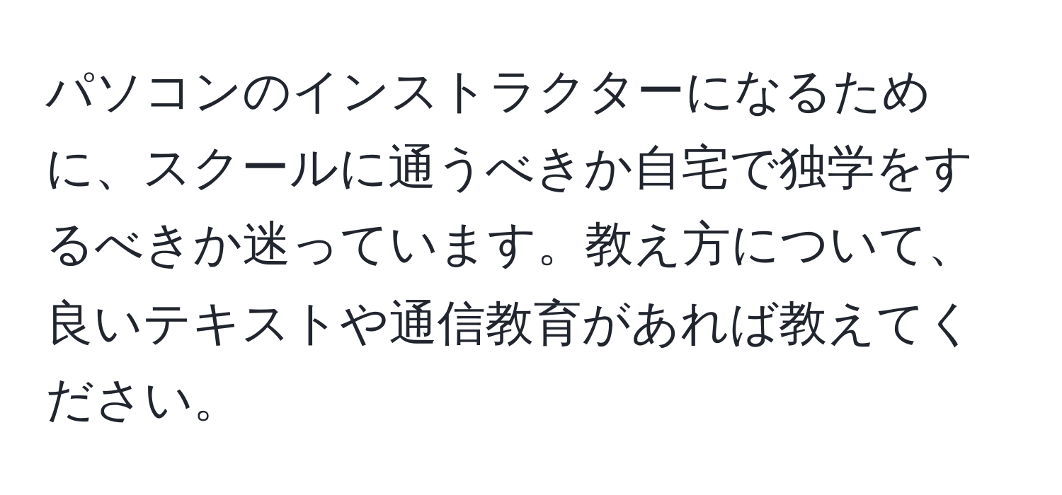 パソコンのインストラクターになるために、スクールに通うべきか自宅で独学をするべきか迷っています。教え方について、良いテキストや通信教育があれば教えてください。