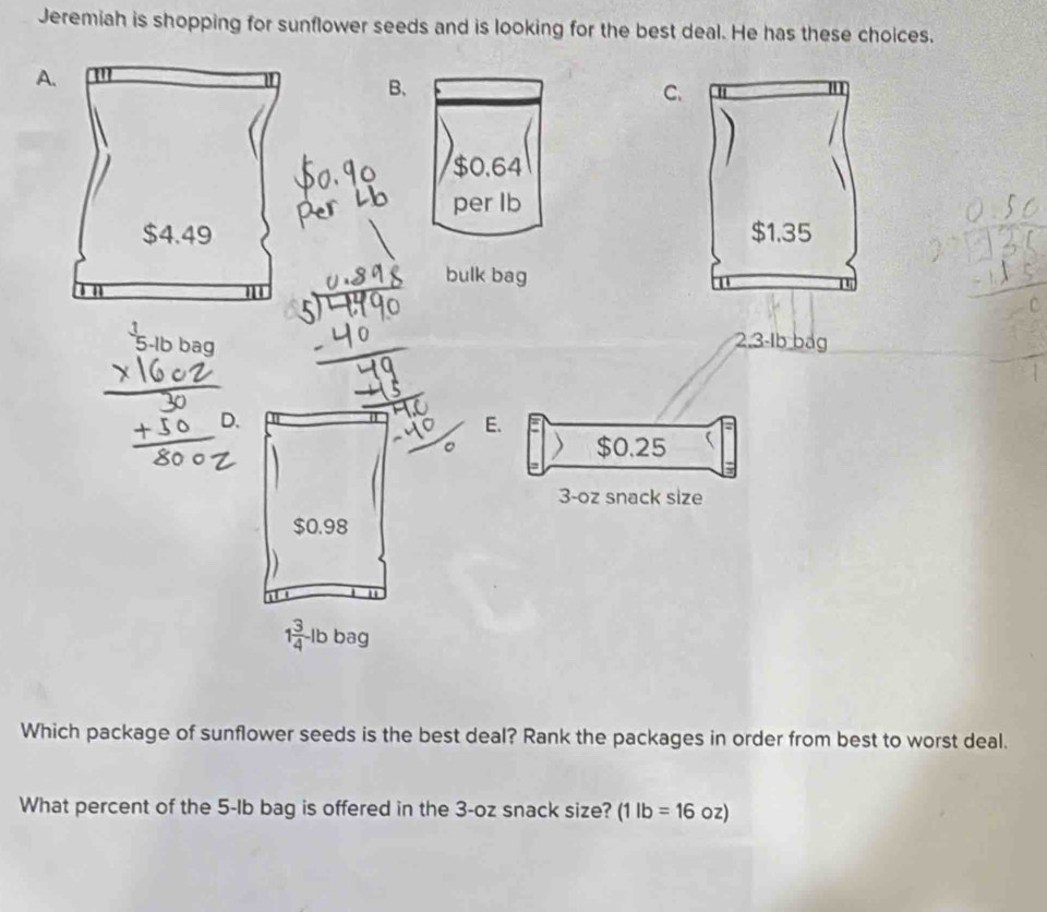 Jeremiah is shopping for sunflower seeds and is looking for the best deal. He has these choices. 
A. 
B、 
C.
$0.64
per lb
$4.49
bulk bag
2,3-1b bag 
D. 
E.
$0.25
3-oz snack size
$0.98
1 3/4 -1b bag 
Which package of sunflower seeds is the best deal? Rank the packages in order from best to worst deal. 
What percent of the 5-Ib bag is offered in the 3-oz snack size? (1lb=16c ɔz)