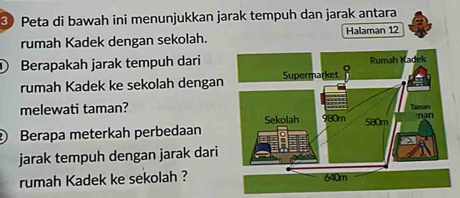 ③ Peta di bawah ini menunjukkan jarak tempuh dan jarak antara 
rumah Kadek dengan sekolah. Halaman 12
① Berapakah jarak tempuh dari 
rumah Kadek ke sekolah dengan 
melewati taman? 
② Berapa meterkah perbedaan 
jarak tempuh dengan jarak dari 
rumah Kadek ke sekolah ?