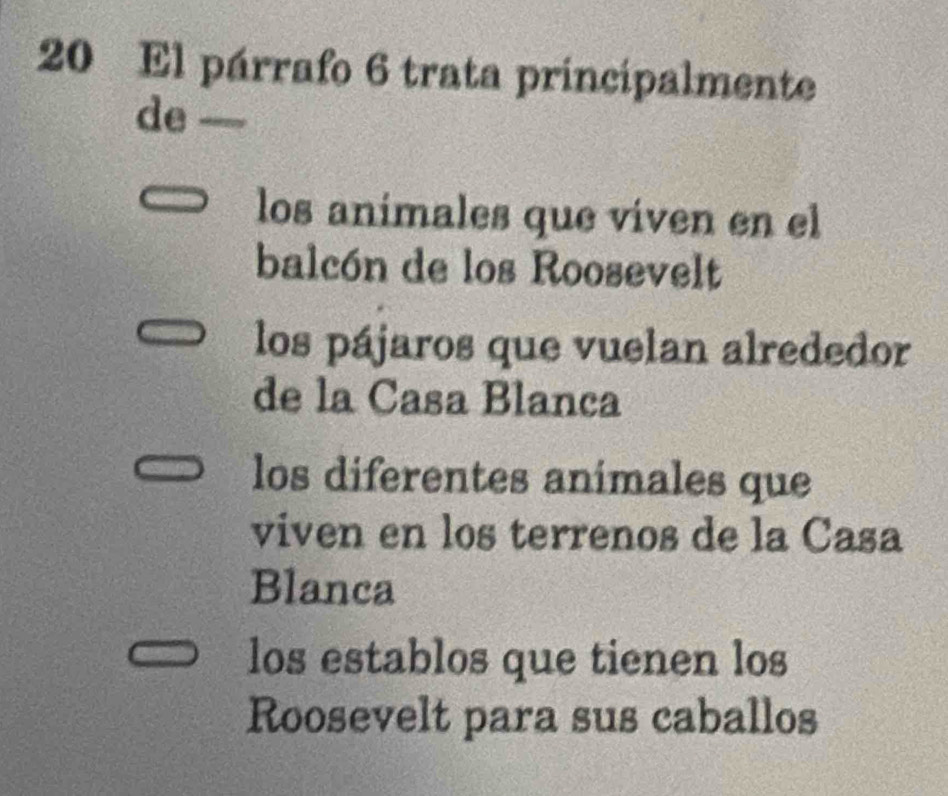 El párrafo 6 trata principalmente
de —
los animales que viven en el
balcón de los Roosevelt
los pájaros que vuelan alrededor
de la Casa Blanca
los diferentes animales que
viven en los terrenos de la Casa
Blanca
los establos que tienen los
Roosevelt para sus caballos