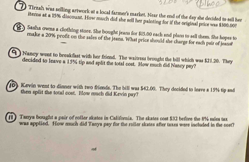 Tirzah was selling artwork at a local farmer's market. Near the end of the day she decided to sell her 
items at a 15% discount. How much did she sell her painting for if the original price was $300.00? 
. Sasha owns a clothing store. She bought jeans for $15.00 each and plans to sell them. She hopes to 
make a 20% profit on the sales of the jeans. What price should she charge for each pair of jeans? 
Nancy went to breakfast with her friend. The waitress brought the bill which was $21.20. They 
decided to leave a 15% tip and split the total cost. How much did Nancy pay? 
() Kevin went to dinner with two friends. The bill was $42.00. They decided to leave a 15% tip and 
then split the total cost. How much did Kevin pay? 
[) Tanya bought a pair of roller skates in California. The skates cost $32 before the 8% sales tax 
was applied. How much did Tanya pay for the roller skates after taxes were included in the cost? 
red