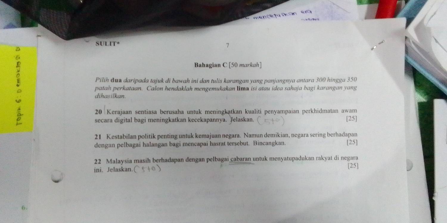 no e 
SULIT* 
7 
Bahagian C [50 markah] 
Pilih dun daripada tajuk di bawah ini dan tulis karangan yang panjangnya antara 300 hingga 350
patah perkataan. Calon hendaklah mengemukakan lima isi atau idea sahaja bagi karangan yang 
dihasilkan.
20 Kerajaan sentiasa berusaha untuk meningkatkan kualiti penyampaian perkhidmatan awam 
secara digital bagi meningkatkan kecekapannya. Jelaskan. [25]
21 Kestabilan politik penting untuk kemajuan negara. Namun demikian, negara sering berhadapan 
dengan pelbagai halangan bagi mencapai hasrat tersebut. Bincangkan. 
[25]
22 Malaysia masih berhadapan dengan pelbagai cabaran untuk menyatupadukan rakyat di negara 
ini. Jelaskan. 
[25]