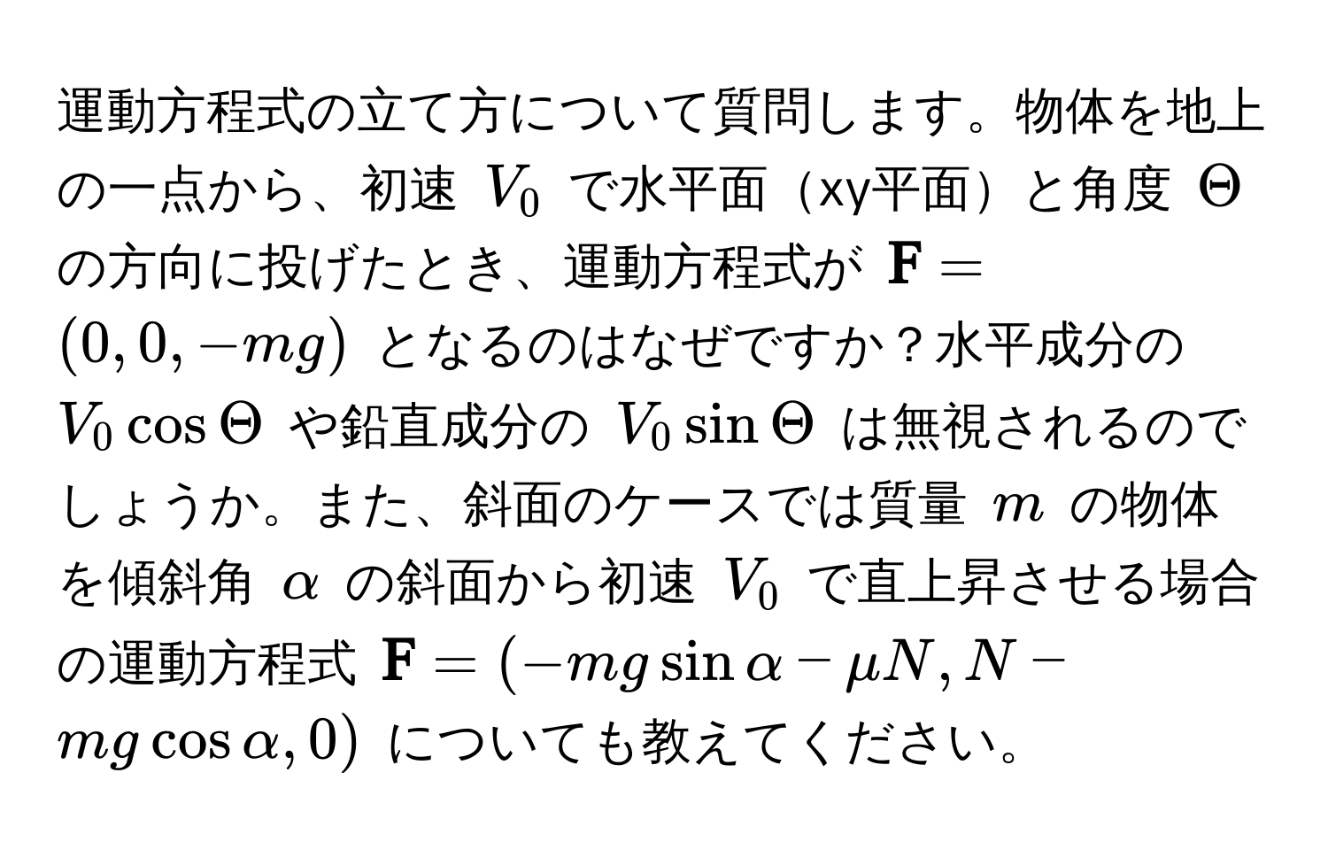 運動方程式の立て方について質問します。物体を地上の一点から、初速 $V_0$ で水平面xy平面と角度 $Theta$ の方向に投げたとき、運動方程式が $ F = (0, 0, -mg)$ となるのはなぜですか？水平成分の $V_0 cos Theta$ や鉛直成分の $V_0 sin Theta$ は無視されるのでしょうか。また、斜面のケースでは質量 $m$ の物体を傾斜角 $alpha$ の斜面から初速 $V_0$ で直上昇させる場合の運動方程式 $ F = (-mg sin alpha - mu N, N - mg cos alpha, 0)$ についても教えてください。