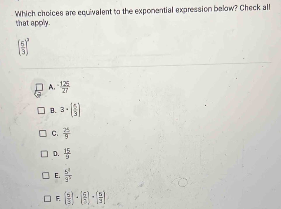 Which choices are equivalent to the exponential expression below? Check all
that apply.
( 5/3 )^3
A.  125/27 
B. 3· ( 5/3 )
C.  25/9 
D.  15/9 
E.  5^3/3^3 
F. ( 5/3 )· ( 5/3 )· ( 5/3 )