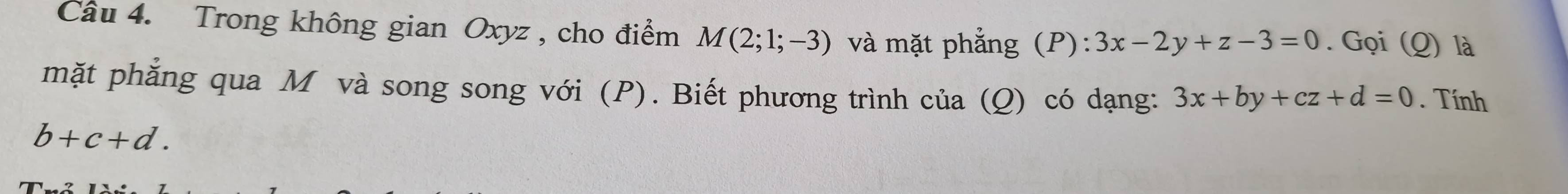 Trong không gian Oxyz , cho điểm M(2;1;-3) và mặt phẳng (P):3x-2y+z-3=0. Gọi (Q) là 
mặt phẳng qua M và song song với (P). Biết phương trình của (Q) có dạng: 3x+by+cz+d=0. Tính
b+c+d.