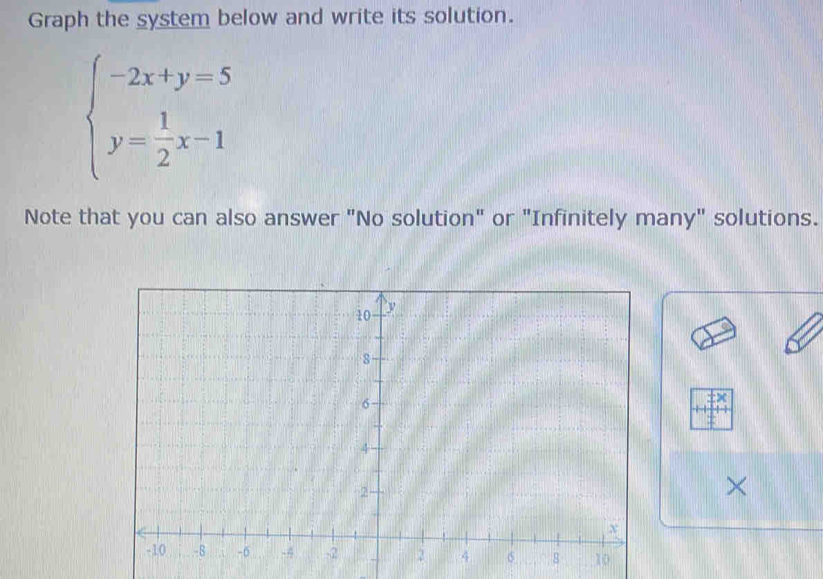 Graph the system below and write its solution.
beginarrayl -2x+y=5 y= 1/2 x-1endarray.
Note that you can also answer "No solution" or "Infinitely many" solutions. 
×