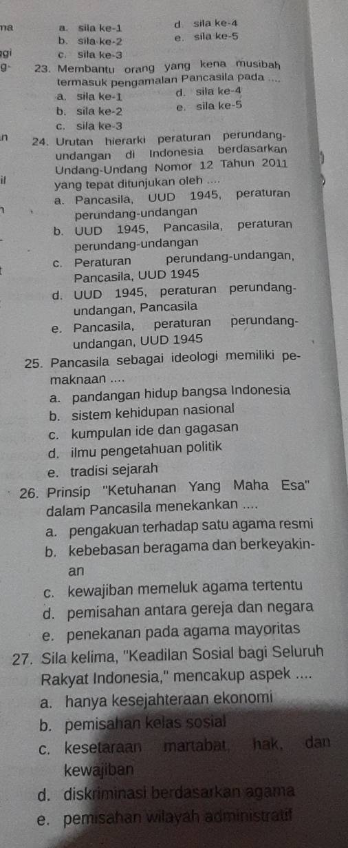 na a. sila ke-1 d sila ke-4
b. sila ke-2 e. sila ke-5
gi c. sila ke-3
g 23. Membantu orang yang kena musibah
termasuk pengamalan Pancasila pada ....
a. sila ke-1 d. sila ke-4
b. sila ke-2 e. sila ke-5
c. sila ke-3
n 24. Urutan hierarki peraturan perundan-
undangan di Indonesia berdasarkan
Undang-Undang Nomor 12 Tahun 2011
i yang tepat ditunjukan oleh ....
a. Pancasila, UUD 1945, peraturan
7 perundang-undangan
b. UUD 1945, Pancasila, peraturan
perundang-undangan
c. Peraturan perundang-undangan,
Pancasila, UUD 1945
d. UUD 1945, peraturan perundang-
undangan, Pancasila
e. Pancasila, peraturan perundang-
undangan, UUD 1945
25. Pancasila sebagai ideologi memiliki pe-
maknaan ....
a. pandangan hidup bangsa Indonesia
b. sistem kehidupan nasional
c. kumpulan ide dan gagasan
d. ilmu pengetahuan politik
e. tradisi sejarah
26. Prinsip ''Ketuhanan Yang Maha Esa''
dalam Pancasila menekankan ....
a. pengakuan terhadap satu agama resmi
b. kebebasan beragama dan berkeyakin-
an
c. kewajiban memeluk agama tertentu
d. pemisahan antara gereja dan negara
e. penekanan pada agama mayoritas
27. Sila kelima, ''Keadilan Sosial bagi Seluruh
Rakyat Indonesia," mencakup aspek ....
a. hanya kesejahteraan ekonomi
b. pemisahan kelas sosial
c. kesetaraan martabat hak, dan
kewajiban
d. diskriminasi berdasarkan agama
e. pemisahan wilayah administratif