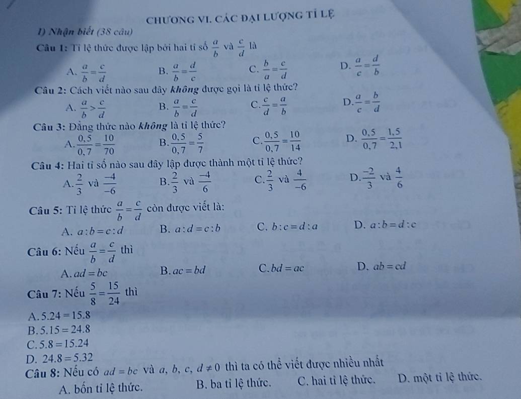 chương vI. các đại lượng tỉ lệ
1) Nhận biết (38 câu)
Câu 1: Tỉ lệ thức được lập bởi hai tỉ số  a/b  và  c/d la
A.  a/b = c/d  B.  a/b = d/c  C.  b/a = c/d  D.  a/c = d/b 
Câu 2: Cách viết nào sau dây không được gọi là tỉ lệ thức?
D
A.  a/b > c/d  B.  a/b = c/d  C.  c/d = a/b   a/c = b/d 
Cầu 3: Đẳng thức nào không là tỉ lệ thức?
A.  (0,5)/0,7 = 10/70  B.  (0,5)/0,7 = 5/7  C  (0,5)/0,7 = 10/14  D.  (0,5)/0,7 = (1,5)/2,1 
Câu 4: Hai tỉ số nào sau dây lập được thành một tỉ lệ thức?
A.  2/3  và  (-4)/-6  B.  2/3  và  (-4)/6  C.  2/3  và  4/-6  D.  (-2)/3  và  4/6 
Câu 5: Tỉ lệ thức  a/b = c/d  còn được viết là:
A. a:b=c:d B. a:d=c:b C. b:c=d:a D. a:b=d:c
Câu 6: Nếu  a/b = c/d  thì
A. ad=bc B. ac=bd C. bd=ac D. ab=cd
Câu 7: Nếu  5/8 = 15/24  thì
A. 5.24=15.8
B. 5.15=24.8
C. 5.8=15.24
D. 24.8=5.32
Câu 8: Nếu có ad=bc và a, b, c, d!= 0 thì ta có thể viết được nhiều nhất
A. bốn tỉ lệ thức. B. ba tỉ lệ thức. C. hai tỉ lệ thức. D. một tỉ lệ thức.