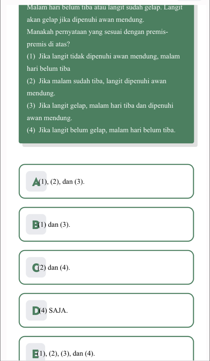 Malam hari belum tiba atau langit sudah gelap. Langit
akan gelap jika dipenuhi awan mendung.
Manakah pernyataan yang sesuai dengan premis-
premis di atas?
(1) Jika langit tidak dipenuhi awan mendung, malam
hari belum tiba
(2) Jika malam sudah tiba, langit dipenuhi awan
mendung.
(3) Jika langit gelap, malam hari tiba dan dipenuhi
awan mendung.
(4) Jika langit belum gelap, malam hari belum tiba.
(1) , (2), dan (3).
B(1) dan (3).
(2) dan (4).
D(4) SAJA.
1), (2), (3), dan (4).