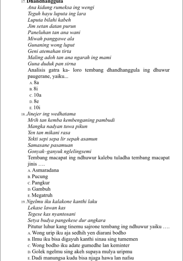 Dhand hangguía
Ana kidung rumeksa ing wengi
Teguh hayu luputa ing lara
Luputa bilahi kabeh
Jim setan datan purun
Paneluhan tan ana wani
Miwah panggawe ala
Gunaning wong luput
Geni atemahan tirta
Maling adoh tan ana ngarah ing mami
Guna duduk pan sirna
Analisis gatra ka- loro tembang dhandhanggula ing dhuwur
paugerane, yaiku...
A. 8a
B. 8i
c. 10a
D. 8e
e. 10i
18. Jinejer ing wedhatama
Mrih tan kemba kembenganing pambudi
Mangka nadyan tuwa pikun
Yen tan mikani rasa
Yekti sepi sepa lir sepah asamun
Samasane pasamuan
Gonyak-ganyuk nglelingsemi
Tembang macapat ing ndhuwur kalebu tuladha tembang macapat
jinis ….
A. Asmaradana
b. Pucung
c. Pangkur
D. Gambuh
E. Megatruh
19. Ngelmu iku kalakone kanthi laku
Lekase lawan kas
Tegese kas nyantosani
Setya budya pangekese dur angkara
Pitutur luhur kang tinemu sajrone tembang ing ndhuwur yaiku ….
A. Wong urip iku aja sedhih yen diarani bodho
B. Ilmu iku bisa digayuh kanthi sinau sing tumemen
c. Wong bodho iku adate gumedhe lan keminter
D. Golek ngelmu sing akeh supaya mulya uripmu
E. Dadi manungsa kudu bisa njaga hawa lan nafsu