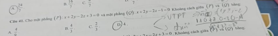 A.  24/7  B.  16/7  C.  8/7 ·
D 7
Câu 41. Cho mật phẳng (P): x+2y-2z+3=0 và mặt phẳng (Q): x+2y-2z-1=0 Khoảng cách giữa (P)va (Q) bằng:
A.  4/a .
B.  4/3 · C.  2/3 · D, 4.
2y-2z+3=0 Khoảng cách giữa (P)va(Q) bāng