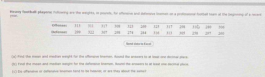 Heavy football players: Following are the weights, in pounds, for offensive and defensive linemen on a professional football team at the beginning of a recent
year. 
Send data to Excel 
(a) Find the mean and median weight for the offensive linemen. Round the answers to at least one decimal place. 
(b) Find the mean and median weight for the defensive linemen. Round the answers to at least one decimal place. 
(c) Do offensive or defensive linemen tend to be heavier, or are they about the same?