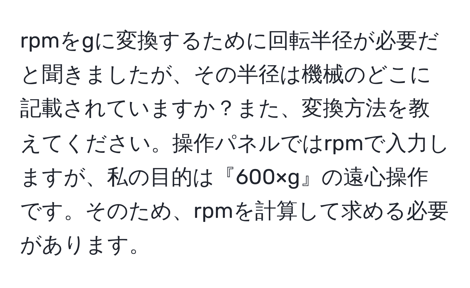 rpmをgに変換するために回転半径が必要だと聞きましたが、その半径は機械のどこに記載されていますか？また、変換方法を教えてください。操作パネルではrpmで入力しますが、私の目的は『600×g』の遠心操作です。そのため、rpmを計算して求める必要があります。