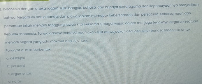 Indonesia dengan aneka ragam suku bangsa, bahasa, dan budaya serta agama dan kepercayaannya menjadikan
bahwa Negara ini harus pandai dan piawai dalam memupuk kebersamaan dan persatuan. Kebersamaan dan
persatuan inilah menjadi tanggung jawab kita bersama sebagai wujud dalam menjaga tegaknya Negara Kesatuan
Republik Indonesia. Tanpa adanya kebersamaan akan sulit mewujudkan cíta-cita luhur bangsa Indonesia untuk
menjadi negara yang adil, makmur dan sejahtera.
Paragraf di atas berbentuk ...
a. deskripsi
b. persuasi
c. argumentasi
d. naras