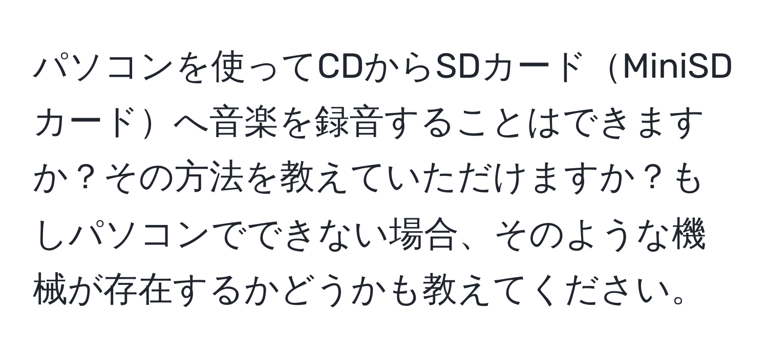 パソコンを使ってCDからSDカードMiniSDカードへ音楽を録音することはできますか？その方法を教えていただけますか？もしパソコンでできない場合、そのような機械が存在するかどうかも教えてください。