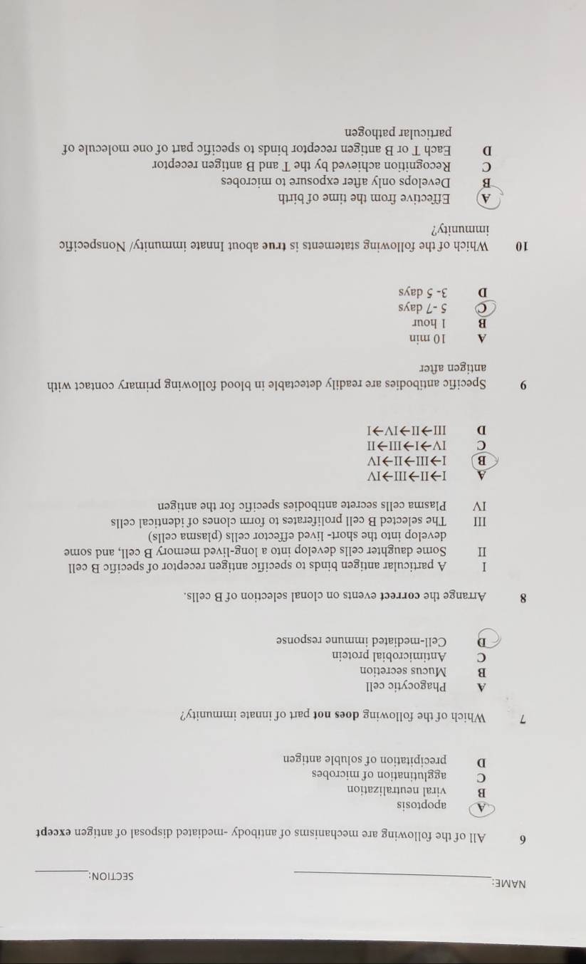 NAME:_ SECTION:
_
6 All of the following are mechanisms of antibody -mediated disposal of antigen except
A apoptosis
B viral neutralization
C agglutination of microbes
D precipitation of soluble antigen
7 Which of the following does not part of innate immunity?
A Phagocytic cell
B Mucus secretion
C Antimicrobial protein
D Cell-mediated immune response
8 Arrange the correct events on clonal selection of B cells.
I A particular antigen binds to specific antigen receptor of specific B cell
Ⅱ Some daughter cells develop into a long-lived memory B cell, and some
develop into the short- lived effector cells (plasma cells)
III The selected B cell proliferates to form clones of identical cells
IV Plasma cells secrete antibodies specific for the antigen
A Ito IIto IIIto IV
B Ito IIIto IIto IV
C IVto Ito IIIto II
D IIIto IIto IVto I
9 Specific antibodies are readily detectable in blood following primary contact with
antigen after
A 10 min
B 1 hour
。 5 -7 days
D 3- 5 days
10 Which of the following statements is true about Innate immunity/ Nonspecific
immunity?
A) Effective from the time of birth
B Develops only after exposure to microbes
C Recognition achieved by the T and B antigen receptor
D Each T or B antigen receptor binds to specific part of one molecule of
particular pathogen