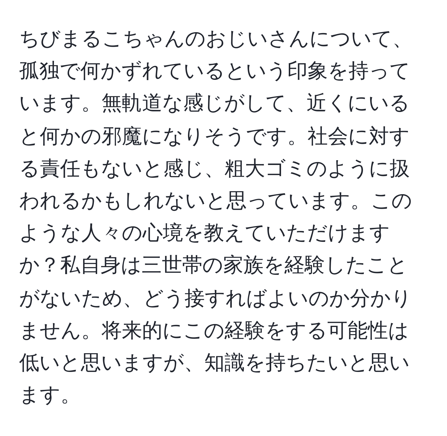 ちびまるこちゃんのおじいさんについて、孤独で何かずれているという印象を持っています。無軌道な感じがして、近くにいると何かの邪魔になりそうです。社会に対する責任もないと感じ、粗大ゴミのように扱われるかもしれないと思っています。このような人々の心境を教えていただけますか？私自身は三世帯の家族を経験したことがないため、どう接すればよいのか分かりません。将来的にこの経験をする可能性は低いと思いますが、知識を持ちたいと思います。