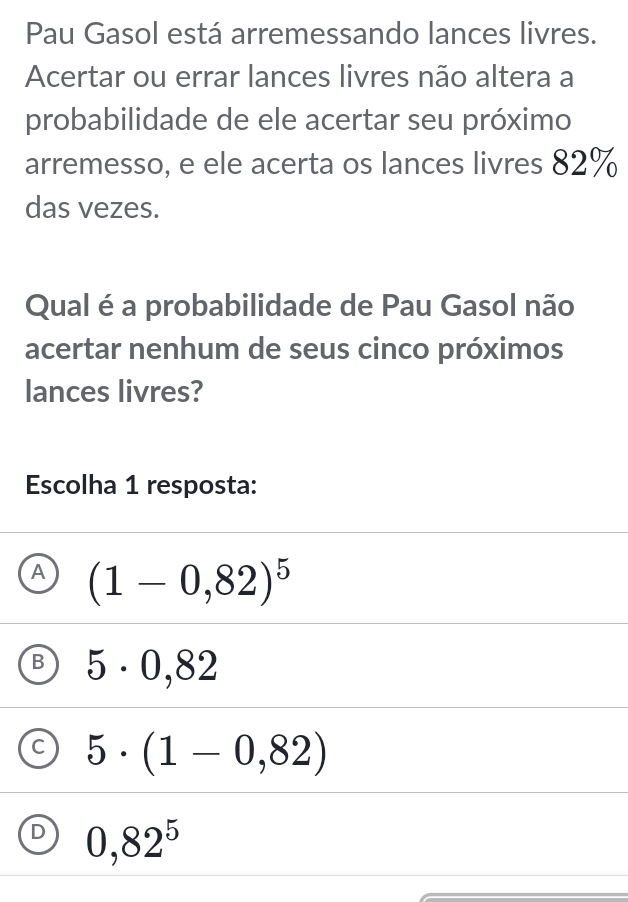 Pau Gasol está arremessando lances livres.
Acertar ou errar lances livres não altera a
probabilidade de ele acertar seu próximo
arremesso, e ele acerta os lances livres 82%
das vezes.
Qual é a probabilidade de Pau Gasol não
acertar nenhum de seus cinco próximos
lances livres?
Escolha 1 resposta:
A (1-0,82)^5
B 5· 0,82
C 5· (1-0,82)
D 0,82^5