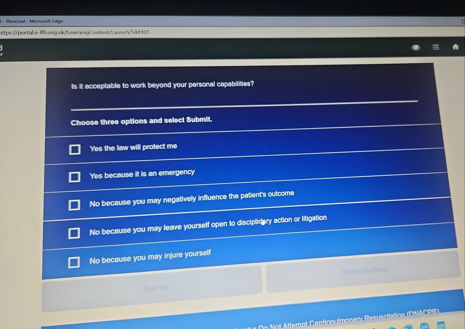 Personal - Microsoft Edge
https://portal.e-lfh.org.uk/LearningContent/Launch/544101
Is it acceptable to work beyond your personal capabilities?
Choose three options and select Submit.
Yes the law will protect me
Yes because it is an emergency
No because you may negatively influence the patient's outcome
No because you may leave yourself open to disciplir ary action or litigation
No because you may injure yourself
Submit Show feedback
Do Not Attempt Cardiopulmonary Resuscitation (DNACPR)