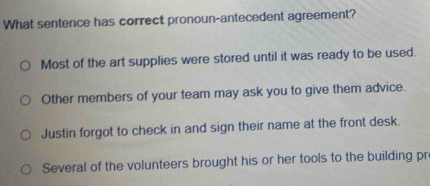 What sentence has correct pronoun-antecedent agreement?
Most of the art supplies were stored until it was ready to be used.
Other members of your team may ask you to give them advice.
Justin forgot to check in and sign their name at the front desk.
Several of the volunteers brought his or her tools to the building pr