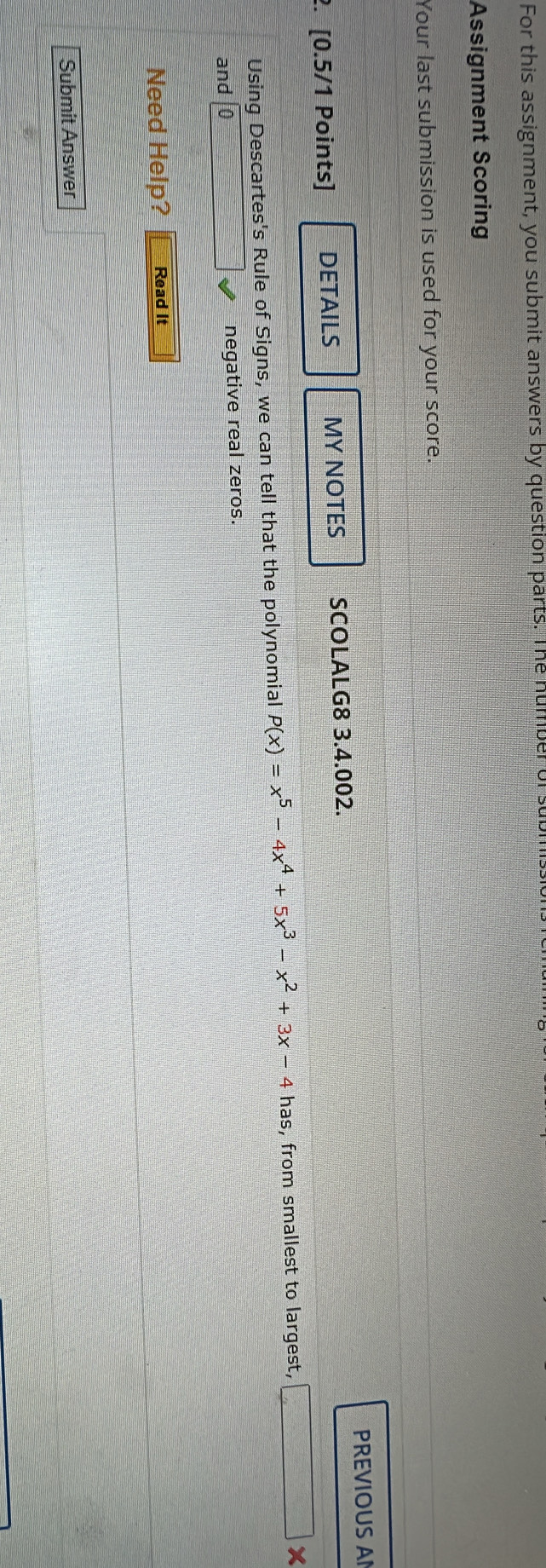 For this assignment, you submit answers by question parts. The number of 
Assignment Scoring 
Your last submission is used for your score. 
PREVIOUS AI 
2. [0.5/1 Points] DETAILS MY NOTES SCOLALG8 3.4.002. 
Using Descartes's Rule of Signs, we can tell that the polynomial P(x)=x^5-4x^4+5x^3-x^2+3x-4 has, from smallest to largest, □ * 
and negative real zeros. 
Need Help? Read It 
Submit Answer