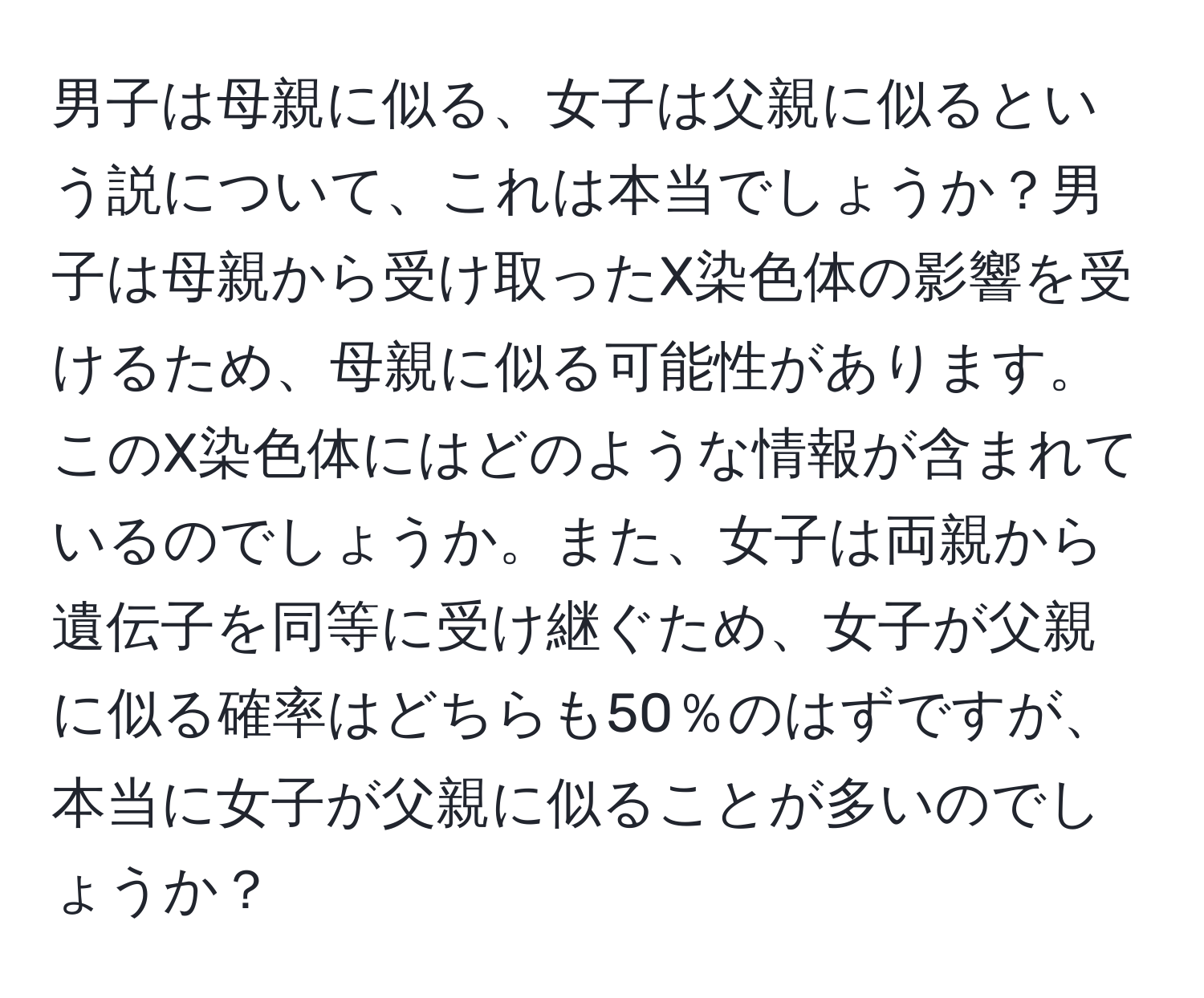 男子は母親に似る、女子は父親に似るという説について、これは本当でしょうか？男子は母親から受け取ったX染色体の影響を受けるため、母親に似る可能性があります。このX染色体にはどのような情報が含まれているのでしょうか。また、女子は両親から遺伝子を同等に受け継ぐため、女子が父親に似る確率はどちらも50％のはずですが、本当に女子が父親に似ることが多いのでしょうか？