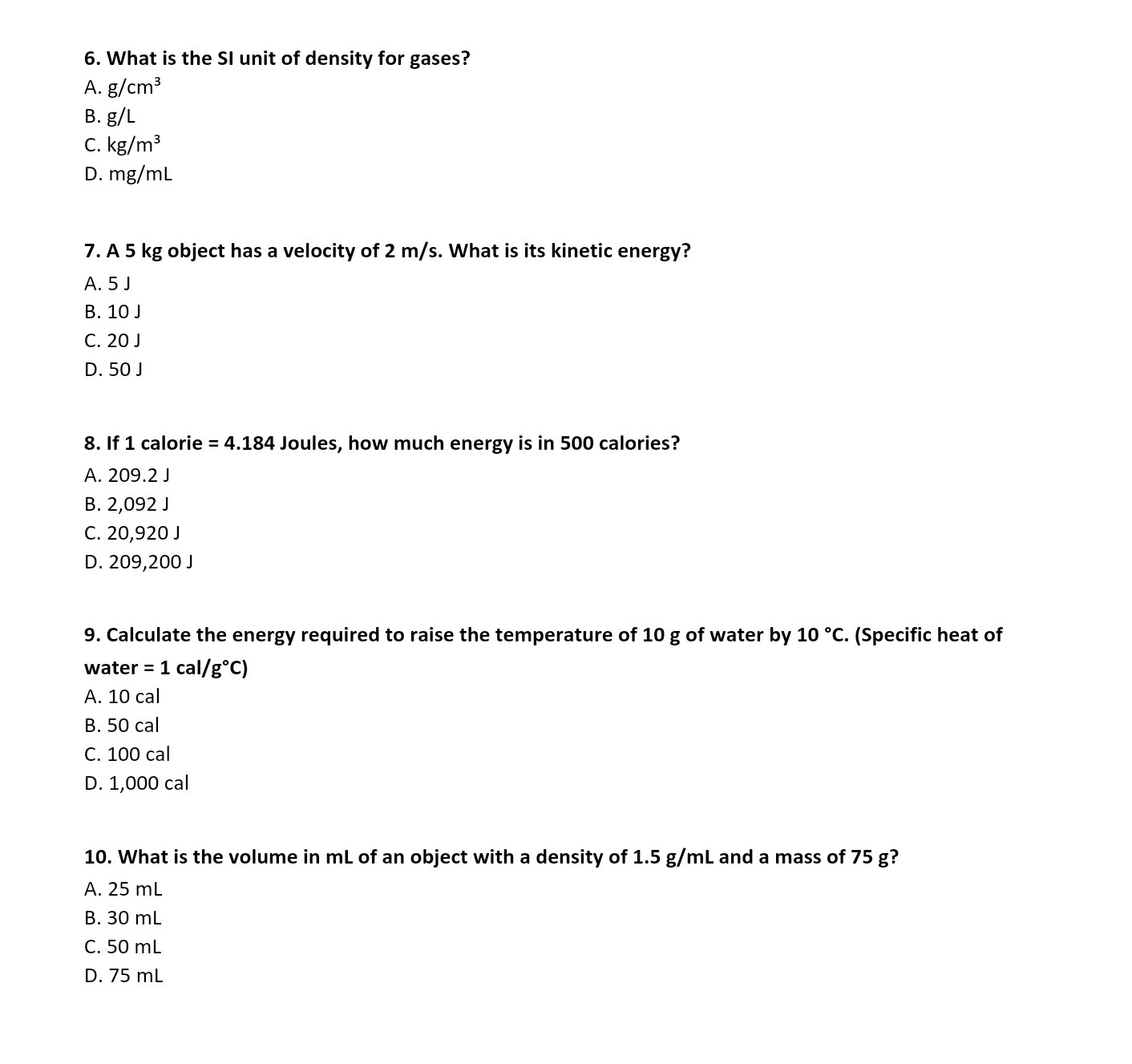 What is the SI unit of density for gases?
A. g/cm^3
B. J/
C. kg/m^3
D. mg/mL
7. A 5 kg object has a velocity of 2 m/s. What is its kinetic energy?
A. 5 J
B. 10 J
C. 20 J
D. 50 J
8. If 1 calorie =4.184 Joules, how much energy is in 500 calories?
A. 209.2 J
B. 2,092 J
C. 20,920 J
D. 209,200 J
9. Calculate the energy required to raise the temperature of 10 g of water by 10°C. (Specific heat of
water =1cal/g°C)
A. 10 cal
B. 50 cal
C. 100 cal
D. 1,000 cal
10. What is the volume in mL of an object with a density of 1.5 g/mL and a mass of 75 g?
A. 25 mL
B. 30 mL
C. 50 mL
D. 75 mL