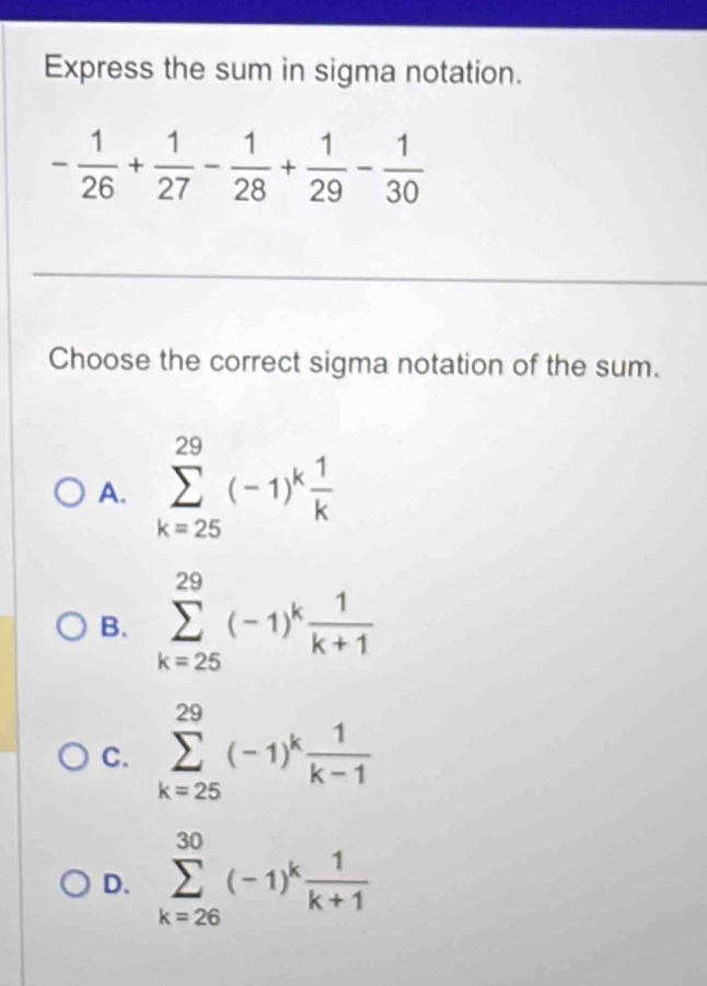 Express the sum in sigma notation.
- 1/26 + 1/27 - 1/28 + 1/29 - 1/30 
Choose the correct sigma notation of the sum.
A. sumlimits _(k=25)^(29)(-1)^k 1/k 
B. sumlimits _(k=25)^(29)(-1)^k 1/k+1 
C. sumlimits _(k=25)^(29)(-1)^k 1/k-1 
D. sumlimits _(k=26)^(30)(-1)^k 1/k+1 