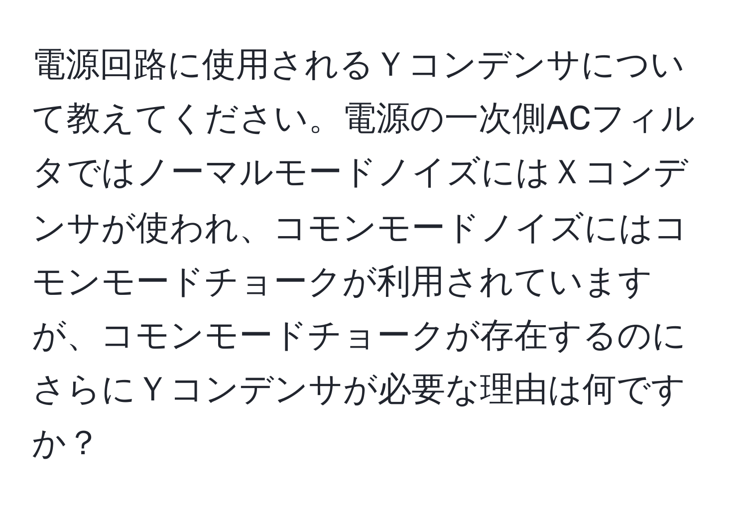 電源回路に使用されるＹコンデンサについて教えてください。電源の一次側ACフィルタではノーマルモードノイズにはＸコンデンサが使われ、コモンモードノイズにはコモンモードチョークが利用されていますが、コモンモードチョークが存在するのにさらにＹコンデンサが必要な理由は何ですか？