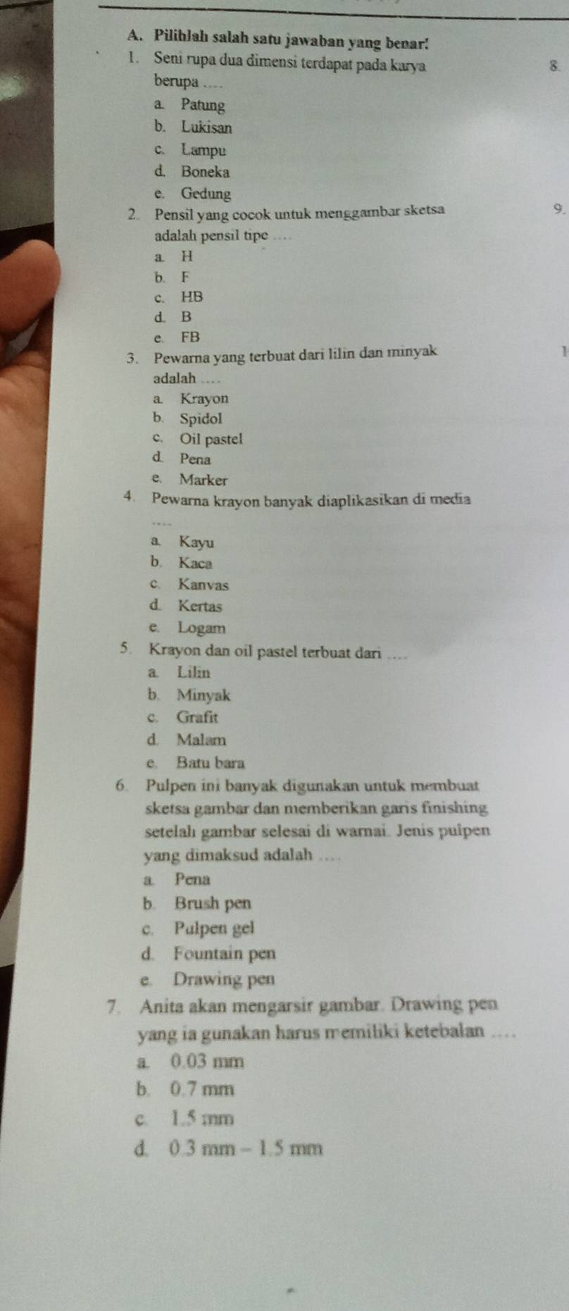 Piliblah salah satu jawaban yang benar!
1. Seni rupa dua dimensi terdapat pada karya 8.
berupa ....
a Patung
b. Lukisan
c. Lampu
d. Boneka
e. Gedung
2. Pensil yang cocok untuk menggambar sketsa 9.
adalah pensil tipe_
a. H
b. F
c. HB
d. B
C. FB
3. Pewarna yang terbuat dari lilin dan minyak
adalah .…
a Krayon
b. Spidol
c. Oil pastel
d Pena
e. Marker
4. Pewarna krayon banyak diaplikasikan di media
a. Kayu
b. Kaca
c. Kanvas
d Kertas
e. Logam
5. Krayon dan oil pastel terbuat dari .
a. Lilin
b. Minyak
c. Grafit
d. Malam
e. Batu bara
6. Pulpen ini banyak digunakan untuk membuat
sketsa gambar dan memberikan garis finishing
setelahı gambar selesai di warnai. Jenis pulpen
yang dimaksud adalah .
a Pena
b. Brush pen
c. Pulpen gel
d. Fountain pen
e. Drawing pen
7. Anita akan mengarsir gambar. Drawing pen
yang ia gunakan harus memiliki ketebalan ..
a. 0.03 mm
b. 0.7 mm
c. 1.5 mm
d. 0.3mm-1.5mm