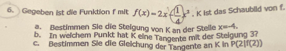 Gegeben ist die Funktion f mit f(x)=2x-( 1/4 x^2. K ist das Schaubild von f. 
a. Bestimmen Sie die Steigung von K an der Stelle x=-4. 
b. In welchem Punkt hat K eine Tangente mit der Steigung 37 
c. Bestimmen Sie die Gleichung der Tangente an K in P(2|f(2))