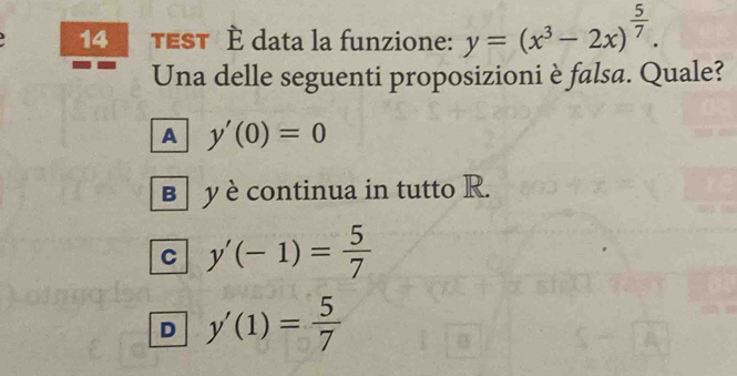 TEST È data la funzione: y=(x^3-2x)^ 5/7 . 
Una delle seguenti proposizioni è falsa. Quale?
A y'(0)=0
B y è continua in tutto R.
C y'(-1)= 5/7 
D y'(1)= 5/7 