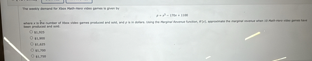 The weekly demand for Xbox Math-Hero video games is given by
p=x^3-170x+1100
where x is the number of Xbox video games produced and sold, and p is in dollars. Using the Marginal Revenue function, R'(x) ), approximate the marginal revenue when 10 Math-Hero video games have
been produced and sold.
$1,925
$1,900
$1,625
$1,700
$1,750